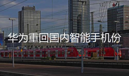华为重回国内智能手机份额榜首：上涨15%，超越苹果