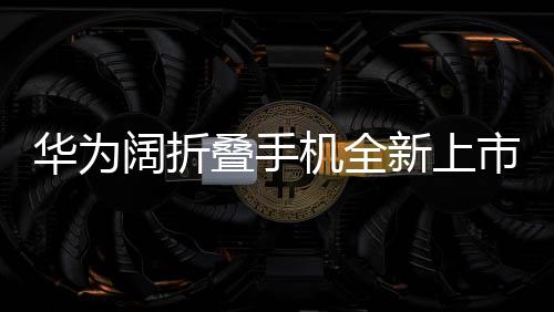 华为阔折叠手机全新上市，折叠屏带来的创新体验，起售价7499元