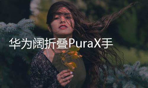 华为阔折叠PuraX手机震撼发布，售价7499元起，引领折叠屏市场新潮流
