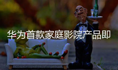 华为首款家庭影院产品即将亮相，引领家庭娱乐新潮流