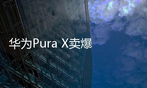 华为Pura X卖爆 9999元版买的人最多