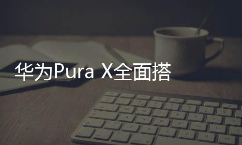 华为Pura X全面搭载鸿蒙5，科技巨头的新征程与智慧生态的拓展