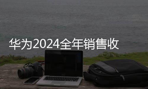 华为2024全年销售收入突破8600亿元大关，行业巨头持续稳健增长的背后