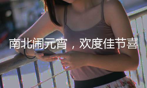 南北闹元宵，欢度佳节喜庆浓