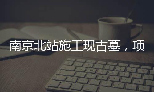 南京北站施工现古墓，项目暂时停工，官方作出回应