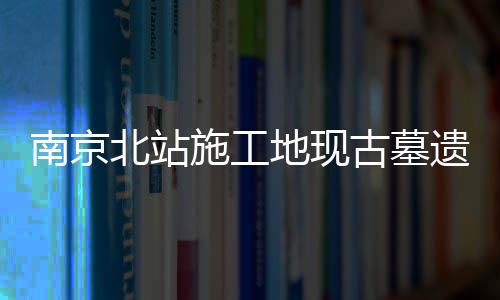 南京北站施工地现古墓遗迹 展现悠久历史文化底蕴