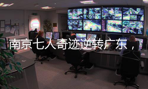 南京七人奇迹逆转广东，篮球赛场展现团队荣耀的力量