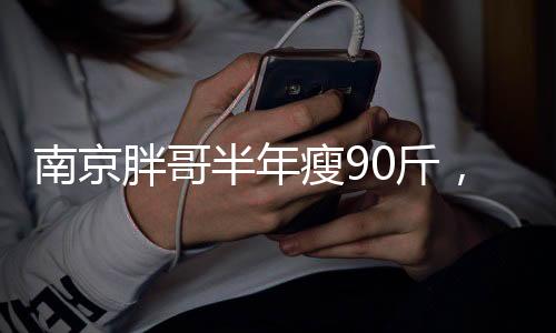 南京胖哥半年瘦90斤，逆袭之路引发健康瘦身热潮