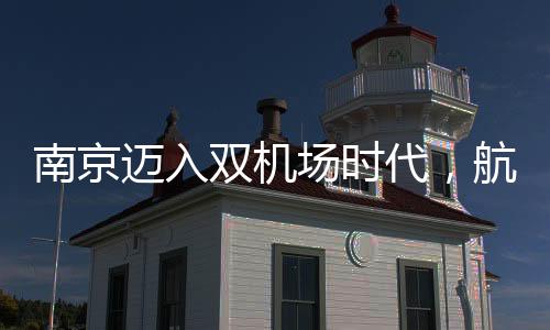 南京迈入双机场时代，航空枢纽城市的崭新篇章