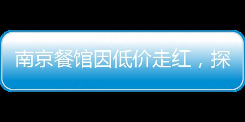 南京餐馆因低价走红，探访城市中的亲民美食天堂