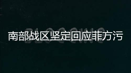 南部战区坚定回应菲方污蔑，彰显捍卫正义的决心