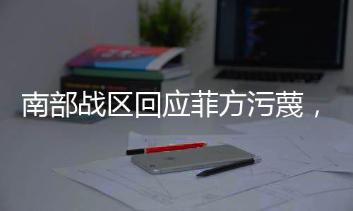 南部战区回应菲方污蔑，坚决捍卫国家主权与海洋权益
