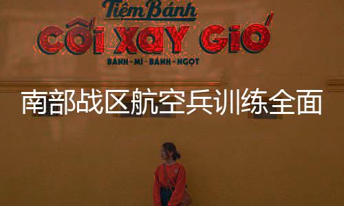 南部战区航空兵训练全面深化，锤炼蓝天铁军