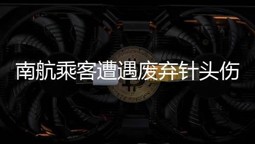 南航乘客遭遇废弃针头伤害，心理陷入抑郁