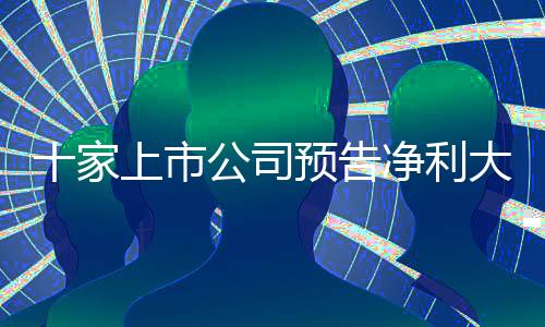 十家上市公司预告净利大幅增长，最高同比预增超五倍，释放积极市场信号