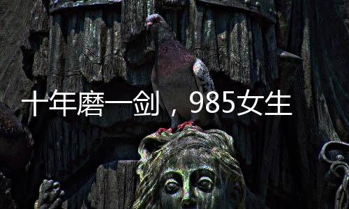 十年磨一剑，985女生勇闯六级大关终获成功