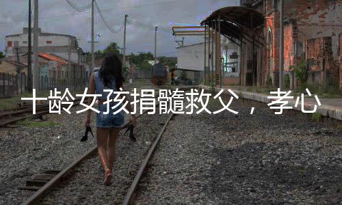 十龄女孩捐髓救父，孝心感动众人