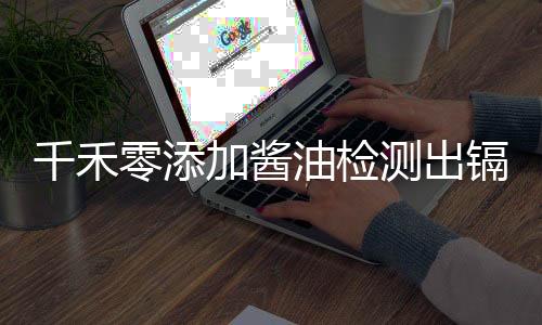 千禾零添加酱油检测出镉超标 官方回应全程解读