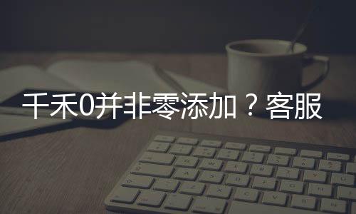 千禾0并非零添加？客服回应揭秘真相