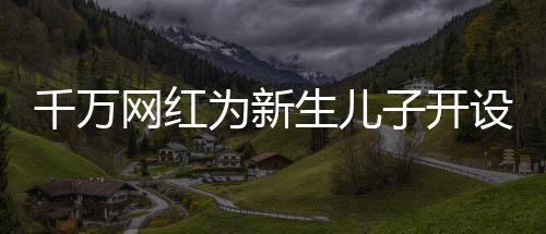 千万网红为新生儿子开设账号，数字化时代的育儿新潮流