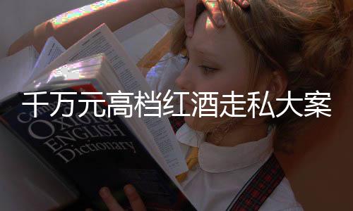 千万元高档红酒走私大案告破，缉私部门揭露幕后细节 一探走私集团的真面目