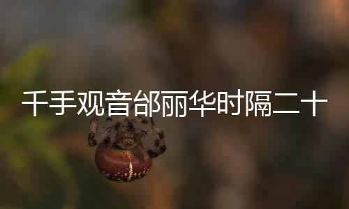 千手观音邰丽华时隔二十年重返春晚舞台，再现经典，惊艳全场