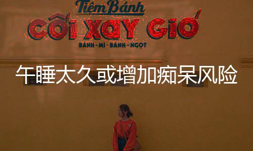 午睡太久或增加痴呆风险，专家提醒，科学午休很重要