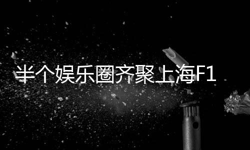 半个娱乐圈齐聚上海F1——盛大的赛车盛宴与明星闪耀之夜