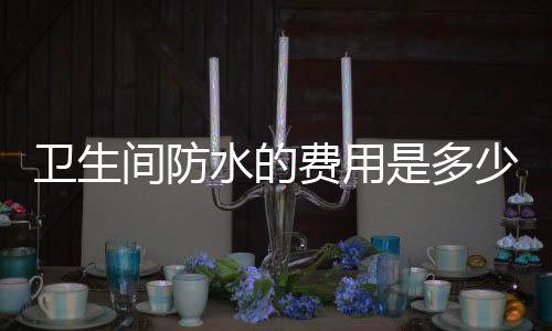 卫生间防水的费用是多少  卫生间防水的施工方法