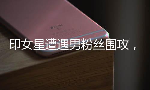 印女星遭遇男粉丝围攻，公众关注下的安全问题与心理呼声