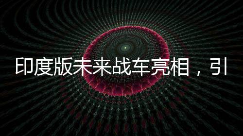 印度版未来战车亮相，引领陆战新纪元