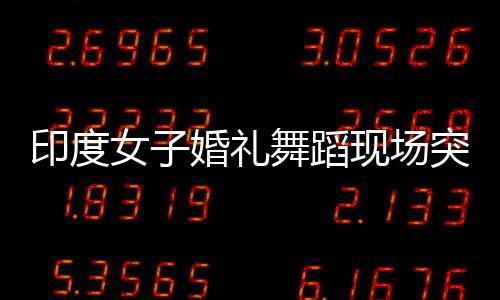 印度女子婚礼舞蹈现场突发心脏骤停悲剧