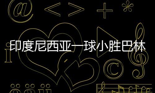 印度尼西亚一球小胜巴林，赢得荣光背后的辛勤付出与团队协作的力量