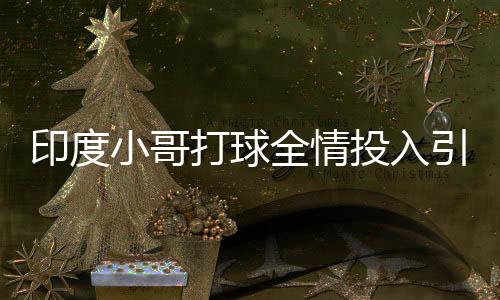 印度小哥打球全情投入引王曼昱驻足，热血瞬间点燃赛场激情