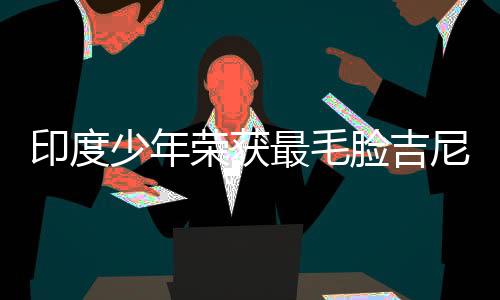 印度少年荣获最毛脸吉尼斯纪录
