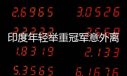 印度年轻举重冠军意外离世，训练悲剧再次引发关注