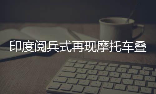 印度阅兵式再现摩托车叠罗汉，壮丽景象令人瞩目