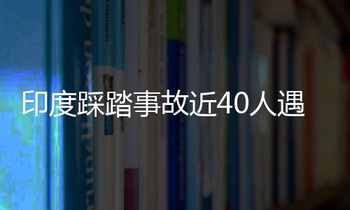 印度踩踏事故近40人遇难 莫迪：令人“极其悲痛”