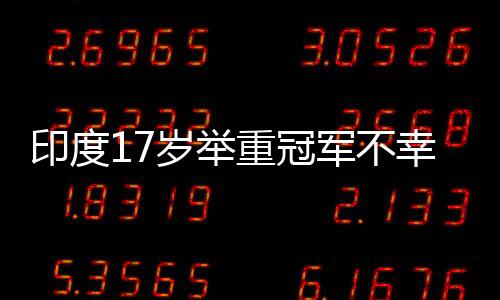 印度17岁举重冠军不幸身亡，训练中使用杠铃被压伤颈部致不幸逝世