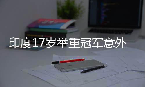 印度17岁举重冠军意外身亡，杠铃压脖悲剧震撼世界