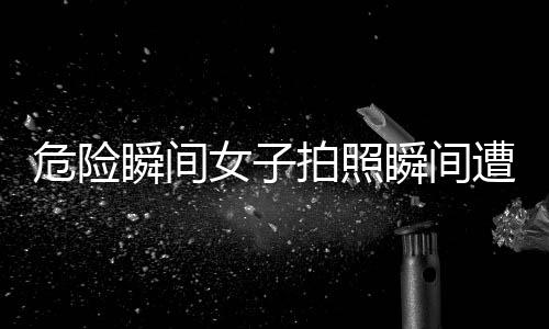 危险瞬间女子拍照瞬间遭遇意外被撞飞，安全警示引起关注