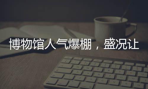 博物馆人气爆棚，盛况让考古人员惊叹