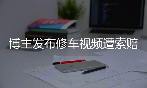 博主发布修车视频遭索赔700万事件始末