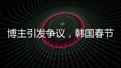博主引发争议，韩国春节习俗中的色彩观被指像办丧事