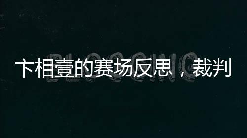 卞相壹的赛场反思，裁判判罚揭示新规真相