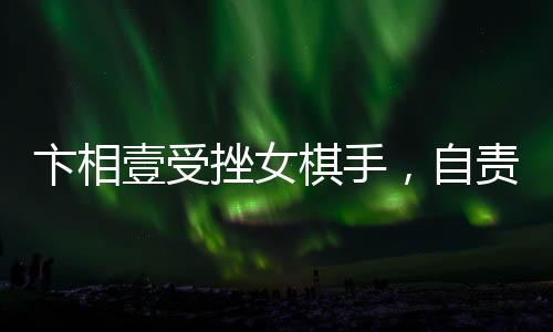 卞相壹受挫女棋手，自责扇耳光引发关注