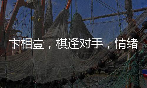 卞相壹，棋逢对手，情绪失控的自责之举
