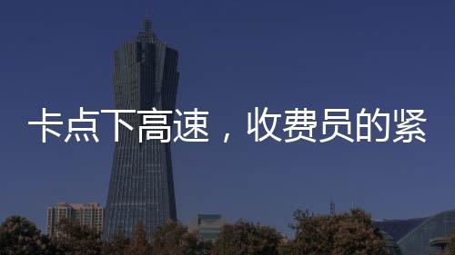 卡点下高速，收费员的紧张时刻与驾驶员的体验