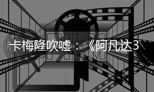 卡梅隆吹嘘：《阿凡达3》绝对是三部里最好的一部