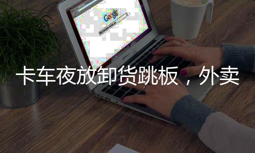 卡车夜放卸货跳板，外卖小哥险遭割喉事件曝光